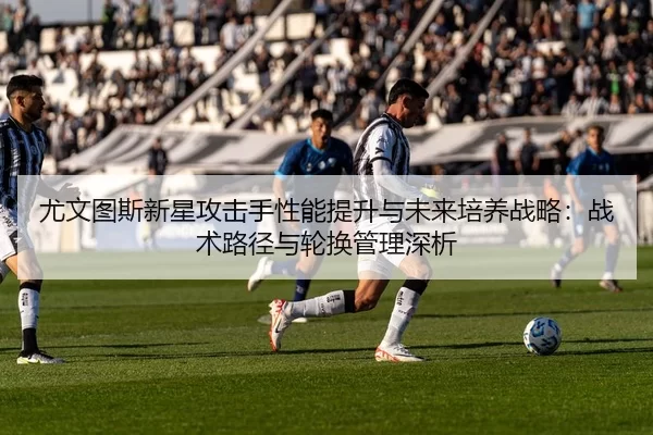 尤文图斯新星攻击手性能提升与未来培养战略：战术路径与轮换管理深析