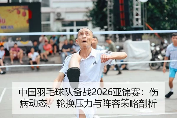 中国羽毛球队备战2026亚锦赛：伤病动态、轮换压力与阵容策略剖析