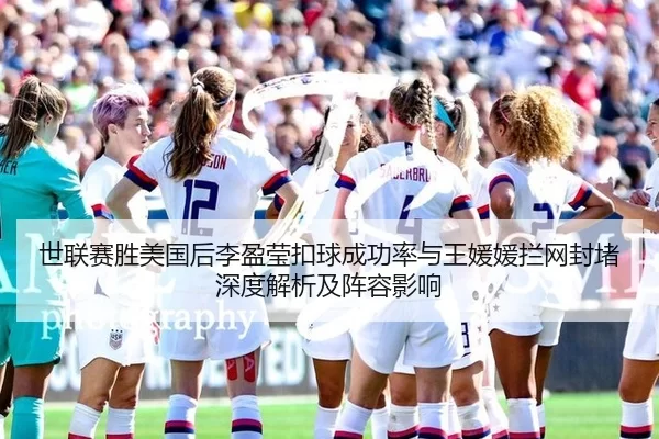 世联赛胜美国后李盈莹扣球成功率与王媛媛拦网封堵深度解析及阵容影响