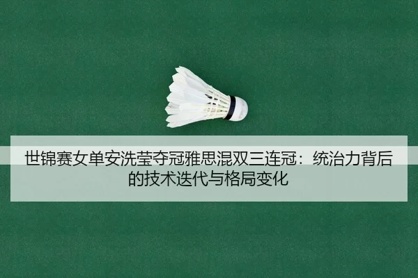世锦赛女单安洗莹夺冠雅思混双三连冠：统治力背后的技术迭代与格局变化